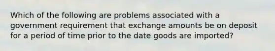 Which of the following are problems associated with a government requirement that exchange amounts be on deposit for a period of time prior to the date goods are imported?