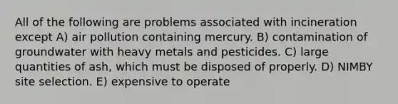 All of the following are problems associated with incineration except A) air pollution containing mercury. B) contamination of groundwater with heavy metals and pesticides. C) large quantities of ash, which must be disposed of properly. D) NIMBY site selection. E) expensive to operate