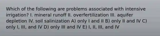 Which of the following are problems associated with intensive irrigation? I. mineral runoff II. overfertilization III. aquifer depletion IV. soil salinization A) only I and II B) only II and IV C) only I, III, and IV D) only III and IV E) I, II, III, and IV