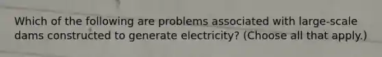 Which of the following are problems associated with large-scale dams constructed to generate electricity? (Choose all that apply.)