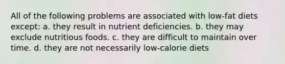 All of the following problems are associated with low-fat diets except: a. they result in nutrient deficiencies. b. they may exclude nutritious foods. c. they are difficult to maintain over time. d. they are not necessarily low-calorie diets