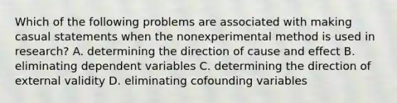 Which of the following problems are associated with making casual statements when the nonexperimental method is used in research? A. determining the direction of cause and effect B. eliminating dependent variables C. determining the direction of external validity D. eliminating cofounding variables