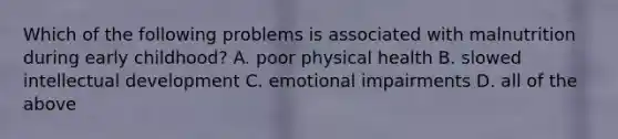 Which of the following problems is associated with malnutrition during early childhood? A. poor physical health B. slowed intellectual development C. emotional impairments D. all of the above