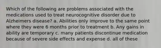 Which of the following are problems associated with the medications used to treat neurocognitive disorder due to Alzheimers disease? a. Abilities only improve to the same point where they were 6 months prior to treatment b. Any gains in ability are temporary c. many patients discontinue medication because of severe side effects and expense d. all of these