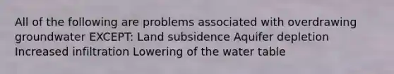 All of the following are problems associated with overdrawing groundwater EXCEPT: Land subsidence Aquifer depletion Increased infiltration Lowering of the water table