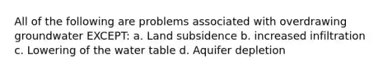 All of the following are problems associated with overdrawing groundwater EXCEPT: a. Land subsidence b. increased infiltration c. Lowering of the water table d. Aquifer depletion