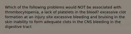 Which of the following problems would NOT be associated with thrombocytopenia, a lack of platelets in the blood? excessive clot formation at an injury site excessive bleeding and bruising in the skin inability to form adequate clots in the CNS bleeding in the digestive tract