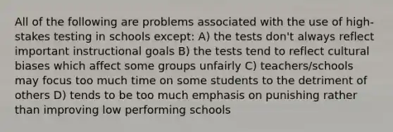 All of the following are problems associated with the use of high-stakes testing in schools except: A) the tests don't always reflect important instructional goals B) the tests tend to reflect cultural biases which affect some groups unfairly C) teachers/schools may focus too much time on some students to the detriment of others D) tends to be too much emphasis on punishing rather than improving low performing schools