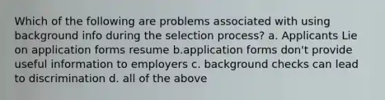 Which of the following are problems associated with using background info during the selection process? a. Applicants Lie on application forms resume b.application forms don't provide useful information to employers c. background checks can lead to discrimination d. all of the above