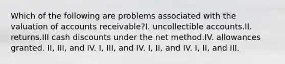 Which of the following are problems associated with the valuation of accounts receivable?I. uncollectible accounts.II. returns.III cash discounts under the net method.IV. allowances granted. II, III, and IV. I, III, and IV. I, II, and IV. I, II, and III.