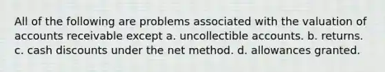 All of the following are problems associated with the valuation of accounts receivable except a. uncollectible accounts. b. returns. c. cash discounts under the net method. d. allowances granted.