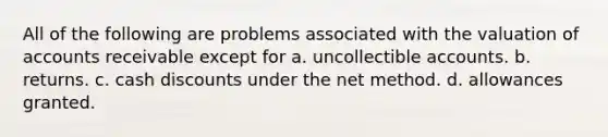 All of the following are problems associated with the valuation of accounts receivable except for a. uncollectible accounts. b. returns. c. cash discounts under the net method. d. allowances granted.