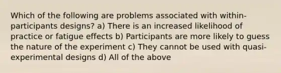 Which of the following are problems associated with within-participants designs? a) There is an increased likelihood of practice or fatigue effects b) Participants are more likely to guess the nature of the experiment c) They cannot be used with quasi-experimental designs d) All of the above