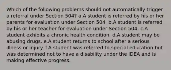 Which of the following problems should not automatically trigger a referral under Section 504? a.A student is referred by his or her parents for evaluation under Section 504. b.A student is referred by his or her teacher for evaluation under Section 504. c.A student exhibits a chronic health condition. d.A student may be abusing drugs. e.A student returns to school after a serious illness or injury. f.A student was referred to special education but was determined not to have a disability under the IDEA and is making effective progress.