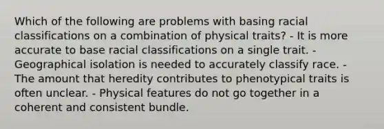 Which of the following are problems with basing racial classifications on a combination of physical traits? - It is more accurate to base racial classifications on a single trait. - Geographical isolation is needed to accurately classify race. - The amount that heredity contributes to phenotypical traits is often unclear. - Physical features do not go together in a coherent and consistent bundle.