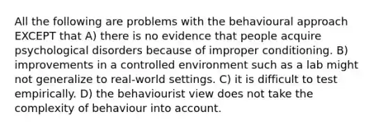 All the following are problems with the behavioural approach EXCEPT that A) there is no evidence that people acquire psychological disorders because of improper conditioning. B) improvements in a controlled environment such as a lab might not generalize to real-world settings. C) it is difficult to test empirically. D) the behaviourist view does not take the complexity of behaviour into account.