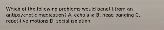 Which of the following problems would benefit from an antipsychotic medication? A. echolalia B. head banging C. repetitive motions D. social isolation