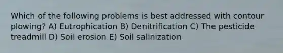 Which of the following problems is best addressed with contour plowing? A) Eutrophication B) Denitrification C) The pesticide treadmill D) Soil erosion E) Soil salinization