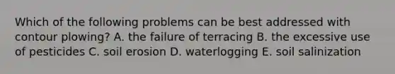 Which of the following problems can be best addressed with contour plowing? A. the failure of terracing B. the excessive use of pesticides C. soil erosion D. waterlogging E. soil salinization