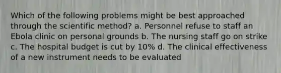 Which of the following problems might be best approached through the scientific method? a. Personnel refuse to staff an Ebola clinic on personal grounds b. The nursing staff go on strike c. The hospital budget is cut by 10% d. The clinical effectiveness of a new instrument needs to be evaluated