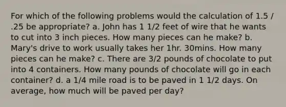 For which of the following problems would the calculation of 1.5 / .25 be appropriate? a. John has 1 1/2 feet of wire that he wants to cut into 3 inch pieces. How many pieces can he make? b. Mary's drive to work usually takes her 1hr. 30mins. How many pieces can he make? c. There are 3/2 pounds of chocolate to put into 4 containers. How many pounds of chocolate will go in each container? d. a 1/4 mile road is to be paved in 1 1/2 days. On average, how much will be paved per day?