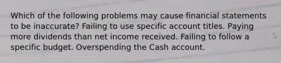 Which of the following problems may cause <a href='https://www.questionai.com/knowledge/kFBJaQCz4b-financial-statements' class='anchor-knowledge'>financial statements</a> to be inaccurate? Failing to use specific account titles. Paying more dividends than net income received. Failing to follow a specific budget. Overspending the Cash account.