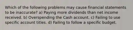 Which of the following problems may cause financial statements to be inaccurate? a) Paying more dividends than net income received. b) Overspending the Cash account. c) Failing to use specific account titles. d) Failing to follow a specific budget.