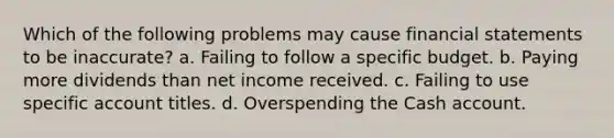 Which of the following problems may cause financial statements to be inaccurate? a. Failing to follow a specific budget. b. Paying more dividends than net income received. c. Failing to use specific account titles. d. Overspending the Cash account.