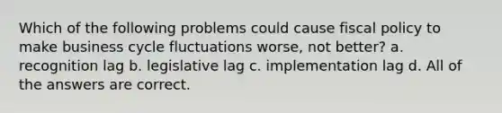 Which of the following problems could cause <a href='https://www.questionai.com/knowledge/kPTgdbKdvz-fiscal-policy' class='anchor-knowledge'>fiscal policy</a> to make business cycle fluctuations worse, not better? a. recognition lag b. legislative lag c. implementation lag d. All of the answers are correct.