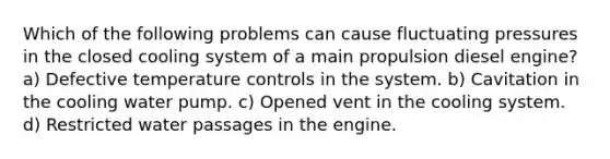 Which of the following problems can cause fluctuating pressures in the closed cooling system of a main propulsion diesel engine? a) Defective temperature controls in the system. b) Cavitation in the cooling water pump. c) Opened vent in the cooling system. d) Restricted water passages in the engine.