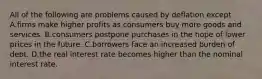 All of the following are problems caused by deflation except A.firms make higher profits as consumers buy more goods and services. B.consumers postpone purchases in the hope of lower prices in the future. C.borrowers face an increased burden of debt. D.the real interest rate becomes higher than the nominal interest rate.