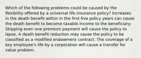 Which of the following problems could be caused by the flexibility offered by a universal life insurance policy? Increases in the death benefit within in the first five policy years can cause the death benefit to become taxable income to the beneficiary. Skipping even one premium payment will cause the policy to lapse. A death benefit reduction may cause the policy to be classified as a modified endowment contract. The coverage of a key employee's life by a corporation will cause a transfer for value problem.