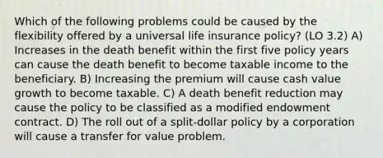 Which of the following problems could be caused by the flexibility offered by a universal life insurance policy? (LO 3.2) A) Increases in the death benefit within the first five policy years can cause the death benefit to become taxable income to the beneficiary. B) Increasing the premium will cause cash value growth to become taxable. C) A death benefit reduction may cause the policy to be classified as a modified endowment contract. D) The roll out of a split-dollar policy by a corporation will cause a transfer for value problem.