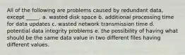 All of the following are problems caused by redundant data, except _____. a. wasted disk space b. additional processing time for data updates c. wasted network transmission time d. potential data integrity problems e. the possibility of having what should be the same data value in two different files having different values.