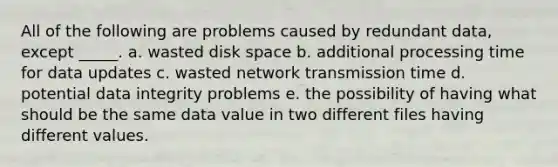 All of the following are problems caused by redundant data, except _____. a. wasted disk space b. additional processing time for data updates c. wasted network transmission time d. potential data integrity problems e. the possibility of having what should be the same data value in two different files having different values.