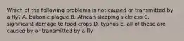 Which of the following problems is not caused or transmitted by a fly? A. bubonic plague B. African sleeping sickness C. significant damage to food crops D. typhus E. all of these are caused by or transmitted by a fly