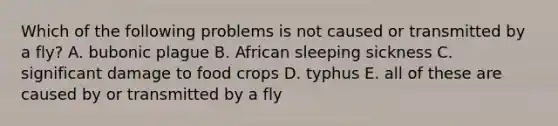 Which of the following problems is not caused or transmitted by a fly? A. bubonic plague B. African sleeping sickness C. significant damage to food crops D. typhus E. all of these are caused by or transmitted by a fly