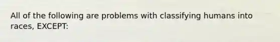 All of the following are problems with classifying humans into races, EXCEPT: