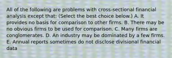 All of the following are problems with​ cross-sectional financial analysis except​ that: ​(Select the best choice​ below.) A. It provides no basis for comparison to other firms. B. There may be no obvious firms to be used for comparison. C. Many firms are conglomerates. D. An industry may be dominated by a few firms. E. Annual reports sometimes do not disclose divisional financial data