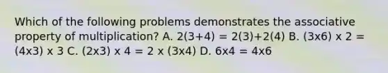 Which of the following problems demonstrates the associative property of multiplication? A. 2(3+4) = 2(3)+2(4) B. (3x6) x 2 = (4x3) x 3 C. (2x3) x 4 = 2 x (3x4) D. 6x4 = 4x6