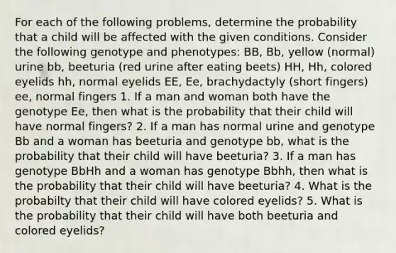 For each of the following problems, determine the probability that a child will be affected with the given conditions. Consider the following genotype and phenotypes: BB, Bb, yellow (normal) urine bb, beeturia (red urine after eating beets) HH, Hh, colored eyelids hh, normal eyelids EE, Ee, brachydactyly (short fingers) ee, normal fingers 1. If a man and woman both have the genotype Ee, then what is the probability that their child will have normal fingers? 2. If a man has normal urine and genotype Bb and a woman has beeturia and genotype bb, what is the probability that their child will have beeturia? 3. If a man has genotype BbHh and a woman has genotype Bbhh, then what is the probability that their child will have beeturia? 4. What is the probabilty that their child will have colored eyelids? 5. What is the probability that their child will have both beeturia and colored eyelids?