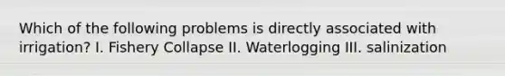 Which of the following problems is directly associated with irrigation? I. Fishery Collapse II. Waterlogging III. salinization