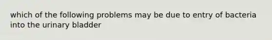 which of the following problems may be due to entry of bacteria into the urinary bladder