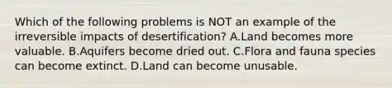 Which of the following problems is NOT an example of the irreversible impacts of desertification? A.Land becomes more valuable. B.Aquifers become dried out. C.Flora and fauna species can become extinct. D.Land can become unusable.