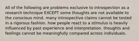 All of the following are problems exclusive to introspection as a research technique EXCEPT some thoughts are not available to the conscious mind. many introspective claims cannot be tested in a rigorous fashion. how people react to a stimulus is heavily influenced by past experience and interpretation. thoughts and feelings cannot be meaningfully compared across individuals.