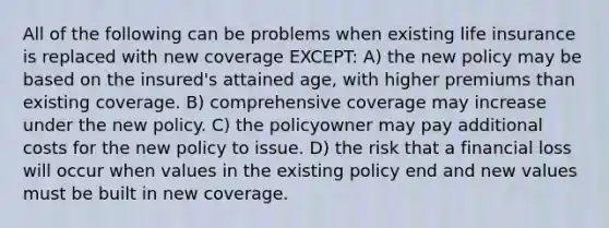 All of the following can be problems when existing life insurance is replaced with new coverage EXCEPT: A) the new policy may be based on the insured's attained age, with higher premiums than existing coverage. B) comprehensive coverage may increase under the new policy. C) the policyowner may pay additional costs for the new policy to issue. D) the risk that a financial loss will occur when values in the existing policy end and new values must be built in new coverage.