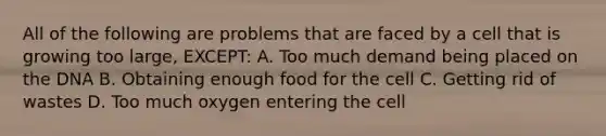 All of the following are problems that are faced by a cell that is growing too large, EXCEPT: A. Too much demand being placed on the DNA B. Obtaining enough food for the cell C. Getting rid of wastes D. Too much oxygen entering the cell