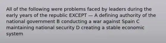 All of the following were problems faced by leaders during the early years of the republic EXCEPT — A defining authority of the national government B conducting a war against Spain C maintaining national security D creating a stable economic system