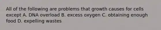 All of the following are problems that growth causes for cells except A. DNA overload B. excess oxygen C. obtaining enough food D. expelling wastes