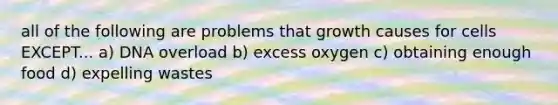 all of the following are problems that growth causes for cells EXCEPT... a) DNA overload b) excess oxygen c) obtaining enough food d) expelling wastes